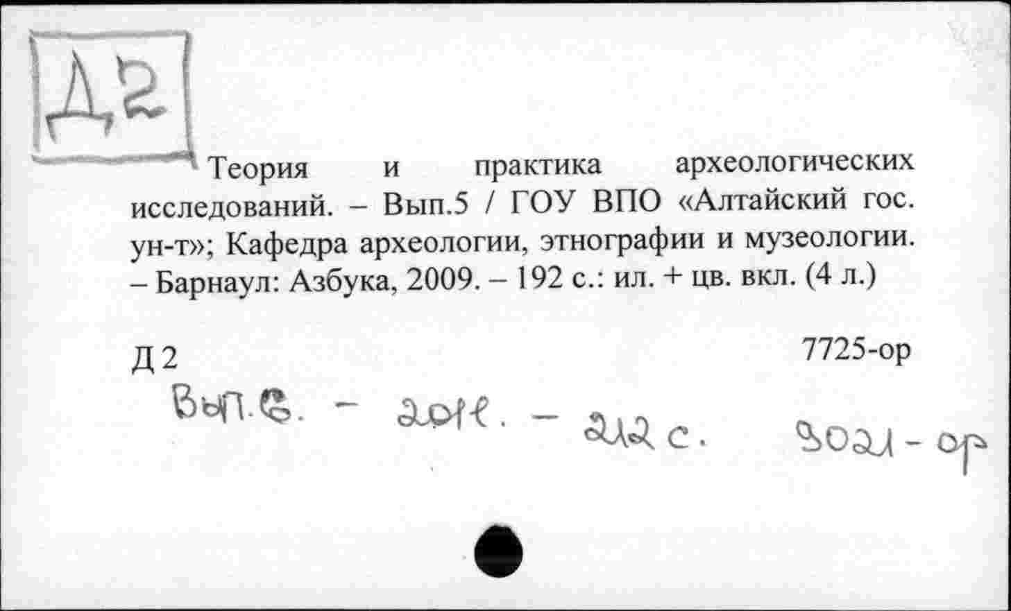 ﻿” Теория и практика археологических исследований. - Вып.5 / ГОУ ВПО «Алтайский гос. ун-т»; Кафедра археологии, этнографии и музеологии. - Барнаул: Азбука, 2009. - 192 с.: ил. + цв. вкл. (4 л.)
Д 2	7725-ор
ОД С .	-